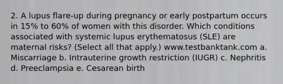 2. A lupus flare-up during pregnancy or early postpartum occurs in 15% to 60% of women with this disorder. Which conditions associated with systemic lupus erythematosus (SLE) are maternal risks? (Select all that apply.) www.testbanktank.com a. Miscarriage b. Intrauterine growth restriction (IUGR) c. Nephritis d. Preeclampsia e. Cesarean birth