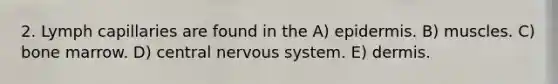 2. Lymph capillaries are found in the A) epidermis. B) muscles. C) bone marrow. D) central nervous system. E) dermis.