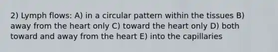 2) Lymph flows: A) in a circular pattern within the tissues B) away from the heart only C) toward the heart only D) both toward and away from the heart E) into the capillaries