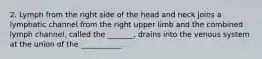 2. Lymph from the right side of the head and neck joins a lymphatic channel from the right upper limb and the combined lymph channel, called the _______, drains into the venous system at the union of the ___________.