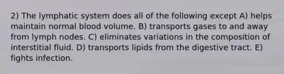 2) The lymphatic system does all of the following except A) helps maintain normal blood volume. B) transports gases to and away from lymph nodes. C) eliminates variations in the composition of interstitial fluid. D) transports lipids from the digestive tract. E) fights infection.