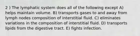 2 ) The lymphatic system does all of the following except A) helps maintain volume. B) transports gases to and away from lymph nodes composition of interstitial fluid. C) eliminates variations in the composition of interstitial fluid. D) transports lipids from the digestive tract. E) fights infection.