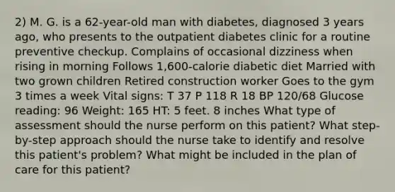 2) M. G. is a 62-year-old man with diabetes, diagnosed 3 years ago, who presents to the outpatient diabetes clinic for a routine preventive checkup. Complains of occasional dizziness when rising in morning Follows 1,600-calorie diabetic diet Married with two grown children Retired construction worker Goes to the gym 3 times a week Vital signs: T 37 P 118 R 18 BP 120/68 Glucose reading: 96 Weight: 165 HT: 5 feet. 8 inches What type of assessment should the nurse perform on this patient? What step-by-step approach should the nurse take to identify and resolve this patient's problem? What might be included in the plan of care for this patient?