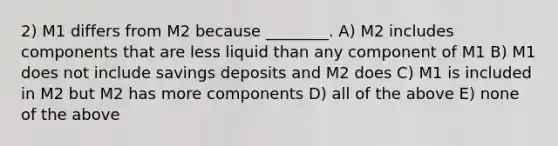 2) M1 differs from M2 because ________. A) M2 includes components that are less liquid than any component of M1 B) M1 does not include savings deposits and M2 does C) M1 is included in M2 but M2 has more components D) all of the above E) none of the above