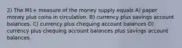 2) The M1+ measure of the money supply equals A) paper money plus coins in circulation. B) currency plus savings account balances. C) currency plus chequing account balances D) currency plus chequing account balances plus savings account balances.