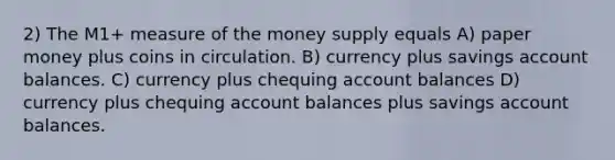 2) The M1+ measure of the money supply equals A) paper money plus coins in circulation. B) currency plus savings account balances. C) currency plus chequing account balances D) currency plus chequing account balances plus savings account balances.