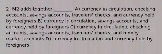 2) M2 adds together ________. A) currency in circulation, checking accounts, savings accounts, travelers' checks, and currency held by foreigners B) currency in circulation, savings accounts, and currency held by foreigners C) currency in circulation, checking accounts, savings accounts, travelers' checks, and money market accounts D) currency in circulation and currency held by foreigners