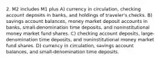 2. M2 includes M1 plus A) currency in circulation, checking account deposits in banks, and holdings of traveler's checks. B) savings account balances, money market deposit accounts in banks, small-denomination time deposits, and noninstitutional money market fund shares. C) checking account deposits, large-denomination time deposits, and noninstitutional money market fund shares. D) currency in circulation, savings account balances, and small-denomination time deposits.