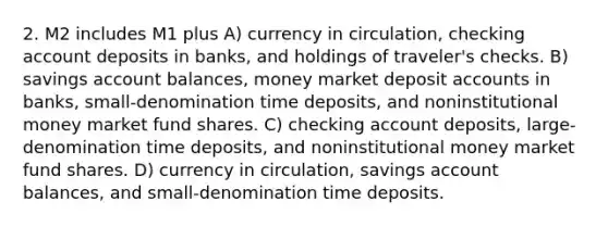 2. M2 includes M1 plus A) currency in circulation, checking account deposits in banks, and holdings of traveler's checks. B) savings account balances, money market deposit accounts in banks, small-denomination time deposits, and noninstitutional money market fund shares. C) checking account deposits, large-denomination time deposits, and noninstitutional money market fund shares. D) currency in circulation, savings account balances, and small-denomination time deposits.