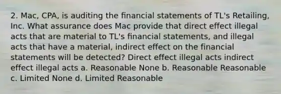 2. Mac, CPA, is auditing the ﬁnancial statements of TL's Retailing, Inc. What assurance does Mac provide that direct effect illegal acts that are material to TL's ﬁnancial statements, and illegal acts that have a material, indirect effect on the financial statements will be detected? Direct effect illegal acts indirect effect illegal acts a. Reasonable None b. Reasonable Reasonable c. Limited None d. Limited Reasonable