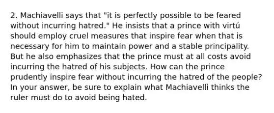 2. Machiavelli says that "it is perfectly possible to be feared without incurring hatred." He insists that a prince with virtú should employ cruel measures that inspire fear when that is necessary for him to maintain power and a stable principality. But he also emphasizes that the prince must at all costs avoid incurring the hatred of his subjects. How can the prince prudently inspire fear without incurring the hatred of the people? In your answer, be sure to explain what Machiavelli thinks the ruler must do to avoid being hated.