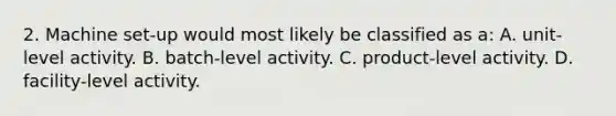 2. Machine set-up would most likely be classified as a: A. unit-level activity. B. batch-level activity. C. product-level activity. D. facility-level activity.