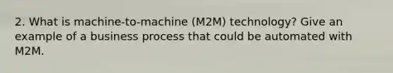 2. What is machine-to-machine (M2M) technology? Give an example of a business process that could be automated with M2M.