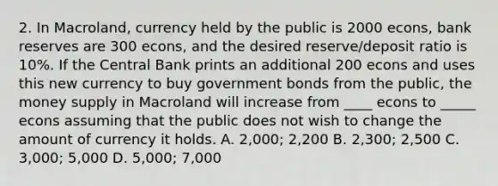 2. In Macroland, currency held by the public is 2000 econs, bank reserves are 300 econs, and the desired reserve/deposit ratio is 10%. If the Central Bank prints an additional 200 econs and uses this new currency to buy government bonds from the public, the money supply in Macroland will increase from ____ econs to _____ econs assuming that the public does not wish to change the amount of currency it holds. A. 2,000; 2,200 B. 2,300; 2,500 C. 3,000; 5,000 D. 5,000; 7,000