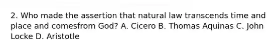 2. Who made the assertion that natural law transcends time and place and comesfrom God? A. Cicero B. Thomas Aquinas C. John Locke D. Aristotle