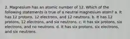 2. Magnesium has an atomic number of 12. Which of the following statements is true of a neutral magnesium atom? a. It has 12 protons, 12 electrons, and 12 neutrons. b. It has 12 protons, 12 electrons, and six neutrons. c. It has six protons, six electrons, and no neutrons. d. It has six protons, six electrons, and six neutrons.