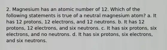 2. Magnesium has an atomic number of 12. Which of the following statements is true of a neutral magnesium atom? a. It has 12 protons, 12 electrons, and 12 neutrons. b. It has 12 protons, 12 electrons, and six neutrons. c. It has six protons, six electrons, and no neutrons. d. It has six protons, six electrons, and six neutrons.