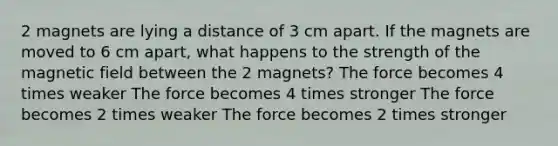 2 magnets are lying a distance of 3 cm apart. If the magnets are moved to 6 cm apart, what happens to the strength of the magnetic field between the 2 magnets? The force becomes 4 times weaker The force becomes 4 times stronger The force becomes 2 times weaker The force becomes 2 times stronger