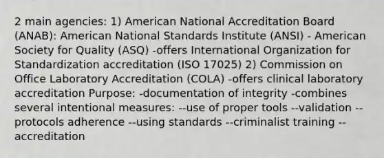 2 main agencies: 1) American National Accreditation Board (ANAB): American National Standards Institute (ANSI) - American Society for Quality (ASQ) -offers International Organization for Standardization accreditation (ISO 17025) 2) Commission on Office Laboratory Accreditation (COLA) -offers clinical laboratory accreditation Purpose: -documentation of integrity -combines several intentional measures: --use of proper tools --validation --protocols adherence --using standards --criminalist training --accreditation