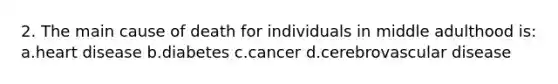 2. The main cause of death for individuals in middle adulthood is: a.heart disease b.diabetes c.cancer d.cerebrovascular disease