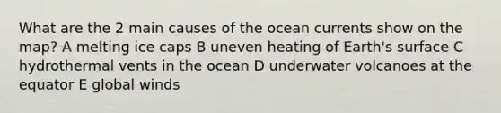 What are the 2 main causes of the ocean currents show on the map? A melting ice caps B uneven heating of Earth's surface C hydrothermal vents in the ocean D underwater volcanoes at the equator E global winds