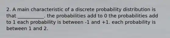 2. A main characteristic of a discrete probability distribution is that ___________. the probabilities add to 0 the probabilities add to 1 each probability is between -1 and +1. each probability is between 1 and 2.