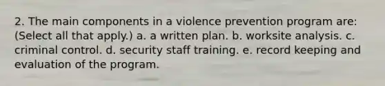 2. The main components in a violence prevention program are: (Select all that apply.) a. a written plan. b. worksite analysis. c. criminal control. d. security staff training. e. record keeping and evaluation of the program.