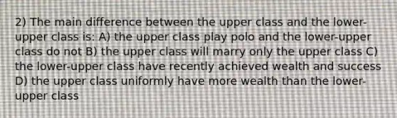 2) The main difference between the upper class and the lower-upper class is: A) the upper class play polo and the lower-upper class do not B) the upper class will marry only the upper class C) the lower-upper class have recently achieved wealth and success D) the upper class uniformly have more wealth than the lower-upper class