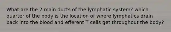 What are the 2 main ducts of the lymphatic system? which quarter of the body is the location of where lymphatics drain back into the blood and efferent T cells get throughout the body?