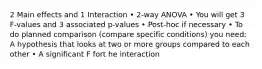 2 Main effects and 1 Interaction • 2-way ANOVA • You will get 3 F-values and 3 associated p-values • Post-hoc if necessary • To do planned comparison (compare specific conditions) you need: A hypothesis that looks at two or more groups compared to each other • A significant F fort he interaction