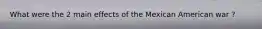 What were the 2 main effects of the Mexican American war ?