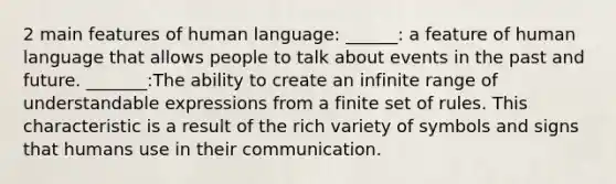 2 main features of human language: ______: a feature of human language that allows people to talk about events in the past and future. _______:The ability to create an infinite range of understandable expressions from a finite set of rules. This characteristic is a result of the rich variety of symbols and signs that humans use in their communication.