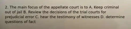 2. The main focus of the appellate court is to A. Keep criminal out of jail B. Review the decisions of the trial courts for prejudicial error C. hear the testimony of witnesses D. determine questions of fact