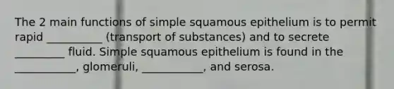 The 2 main functions of simple squamous epithelium is to permit rapid __________ (transport of substances) and to secrete _________ fluid. Simple squamous epithelium is found in the ___________, glomeruli, ___________, and serosa.