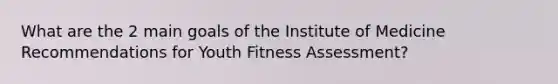 What are the 2 main goals of the Institute of Medicine Recommendations for Youth Fitness Assessment?