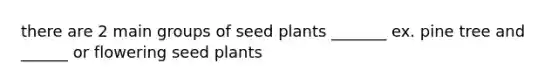 there are 2 main groups of seed plants _______ ex. pine tree and ______ or flowering seed plants