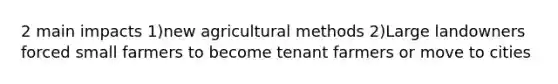 2 main impacts 1)new agricultural methods 2)Large landowners forced small farmers to become tenant farmers or move to cities