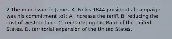 2 The main issue in James K. Polk's 1844 presidential campaign was his commitment to?: A. increase the tariff. B. reducing the cost of western land. C. rechartering the Bank of the United States. D. territorial expansion of the United States.