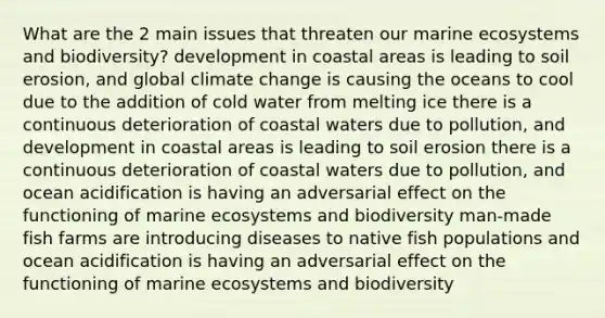 What are the 2 main issues that threaten our marine ecosystems and biodiversity? development in coastal areas is leading to soil erosion, and global climate change is causing the oceans to cool due to the addition of cold water from melting ice there is a continuous deterioration of coastal waters due to pollution, and development in coastal areas is leading to soil erosion there is a continuous deterioration of coastal waters due to pollution, and ocean acidification is having an adversarial effect on the functioning of marine ecosystems and biodiversity man-made fish farms are introducing diseases to native fish populations and ocean acidification is having an adversarial effect on the functioning of marine ecosystems and biodiversity