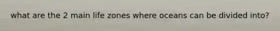 what are the 2 main life zones where oceans can be divided into?
