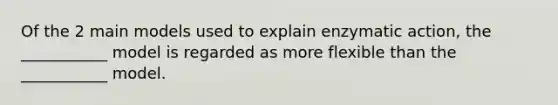 Of the 2 main models used to explain enzymatic action, the ___________ model is regarded as more flexible than the ___________ model.