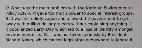 2: What was the main problem with the National Environmental Policy Act? A. It gave too much power to special interest groups. B. It was incredibly vague and allowed the government to get away with million dollar projects without explaining anything. C. It popularized Earth Day which led to a loss of identity amongst environmentalists. D. It was not taken seriously by President Richard Nixon, which caused legislators everywhere to ignore it.