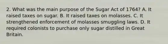 2. What was the main purpose of the Sugar Act of 1764? A. It raised taxes on sugar. B. It raised taxes on molasses. C. It strengthened enforcement of molasses smuggling laws. D. It required colonists to purchase only sugar distilled in Great Britain.