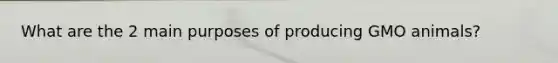 What are the 2 main purposes of producing GMO animals?