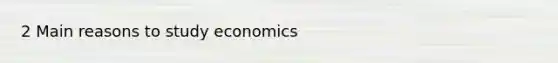 2 Main reasons to study economics