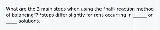 What are the 2 main steps when using the "half- reaction method of balancing"? *steps differ slightly for rxns occurring in ______ or _____ solutions.