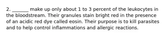 2. _______ make up only about 1 to 3 percent of the leukocytes in the bloodstream. Their granules stain bright red in the presence of an acidic red dye called eosin. Their purpose is to kill parasites and to help control inflammations and allergic reactions.