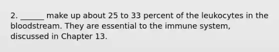 2. ______ make up about 25 to 33 percent of the leukocytes in the bloodstream. They are essential to the immune system, discussed in Chapter 13.