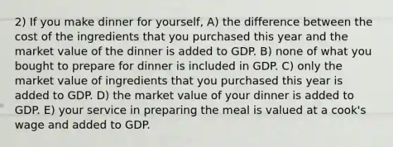 2) If you make dinner for yourself, A) the difference between the cost of the ingredients that you purchased this year and the market value of the dinner is added to GDP. B) none of what you bought to prepare for dinner is included in GDP. C) only the market value of ingredients that you purchased this year is added to GDP. D) the market value of your dinner is added to GDP. E) your service in preparing the meal is valued at a cook's wage and added to GDP.