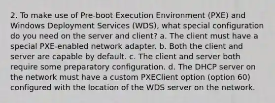 2. To make use of Pre-boot Execution Environment (PXE) and Windows Deployment Services (WDS), what special configuration do you need on the server and client? a. The client must have a special PXE-enabled network adapter. b. Both the client and server are capable by default. c. The client and server both require some preparatory configuration. d. The DHCP server on the network must have a custom PXEClient option (option 60) configured with the location of the WDS server on the network.